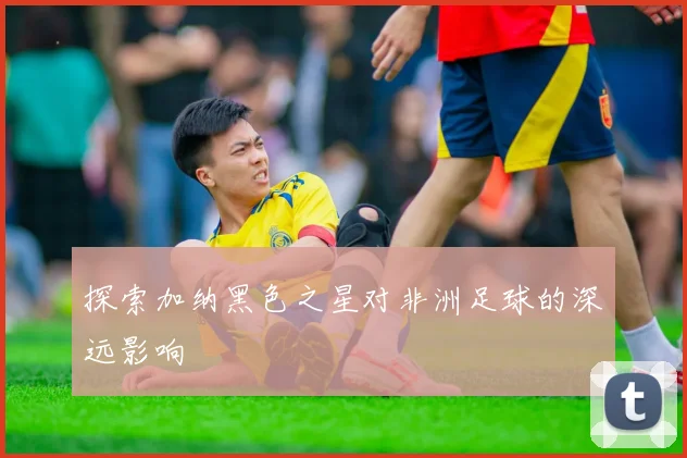 探索加纳黑色之星对非洲足球的深远影响