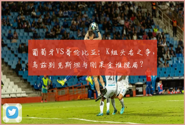葡萄牙VS哥伦比亚：K组头名之争，乌兹别克斯坦与刚果金谁搅局？