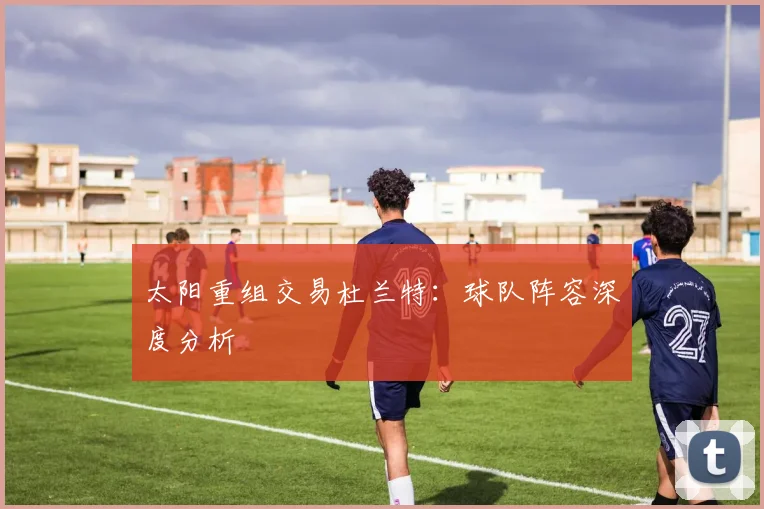 太阳重组交易杜兰特：球队阵容深度分析